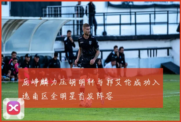 庞峥麟力压胡明轩与郭艾伦成功入选南区全明星首发阵容
