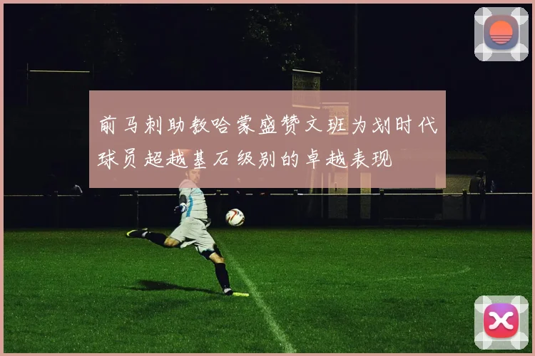 前马刺助教哈蒙盛赞文班为划时代球员超越基石级别的卓越表现