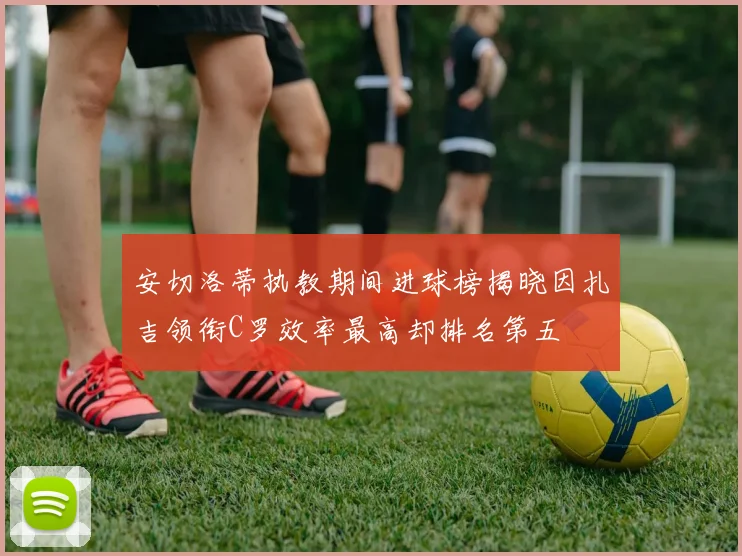 安切洛蒂执教期间进球榜揭晓因扎吉领衔C罗效率最高却排名第五