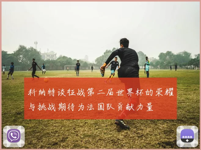 科纳特谈征战第二届世界杯的荣耀与挑战期待为法国队贡献力量