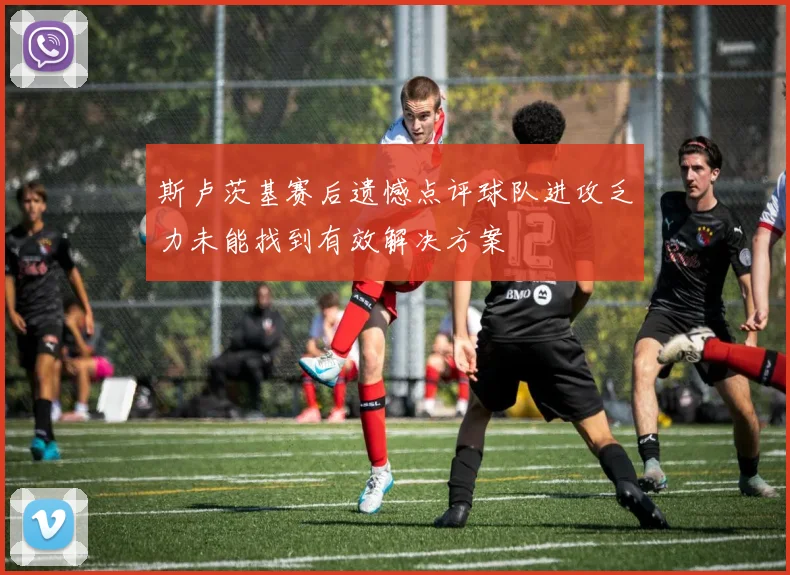 斯卢茨基赛后遗憾点评球队进攻乏力未能找到有效解决方案