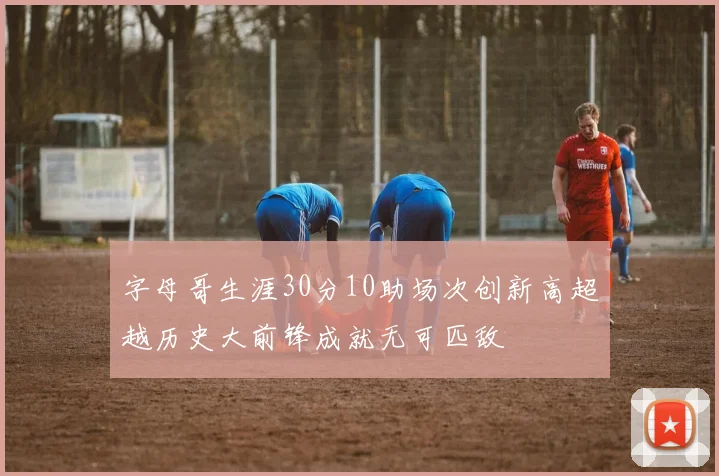 字母哥生涯30分10助场次创新高超越历史大前锋成就无可匹敌