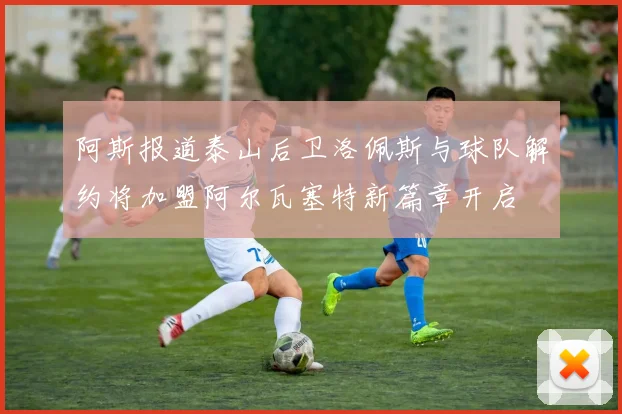 阿斯报道泰山后卫洛佩斯与球队解约将加盟阿尔瓦塞特新篇章开启