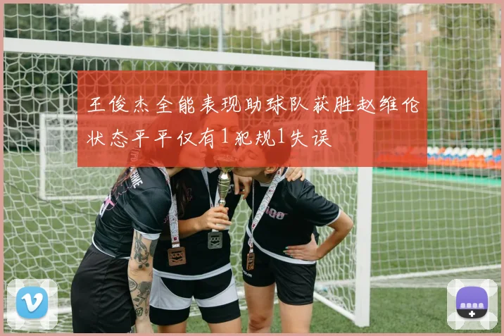 王俊杰全能表现助球队获胜赵维伦状态平平仅有1犯规1失误