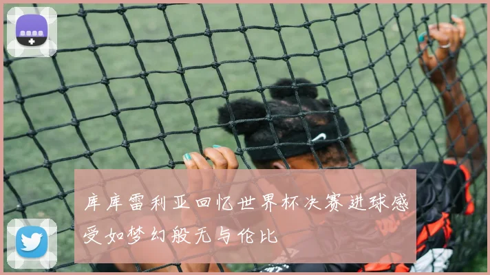 库库雷利亚回忆世界杯决赛进球感受如梦幻般无与伦比