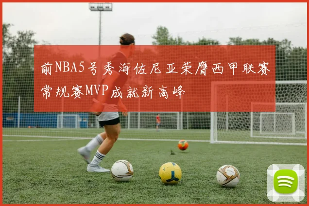 前NBA5号秀海佐尼亚荣膺西甲联赛常规赛MVP成就新高峰