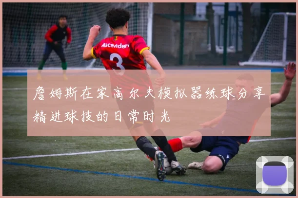 詹姆斯在家高尔夫模拟器练球分享精进球技的日常时光