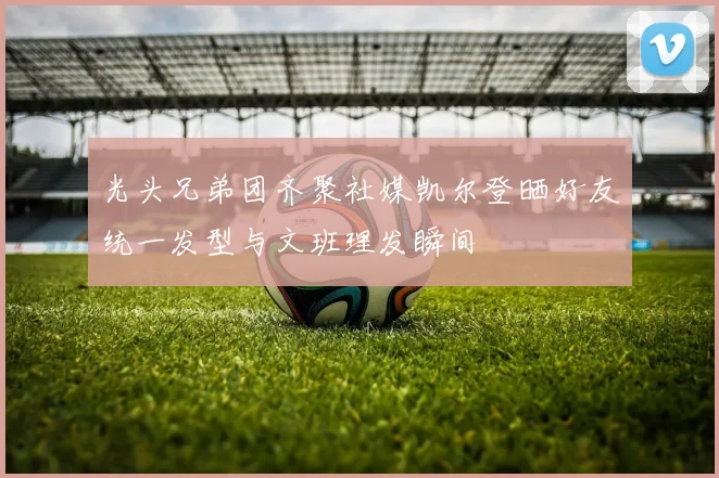 光头兄弟团齐聚社媒凯尔登晒好友统一发型与文班理发瞬间