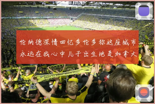伦纳德深情回忆多伦多称这座城市永远在我心中儿子出生地是加拿大