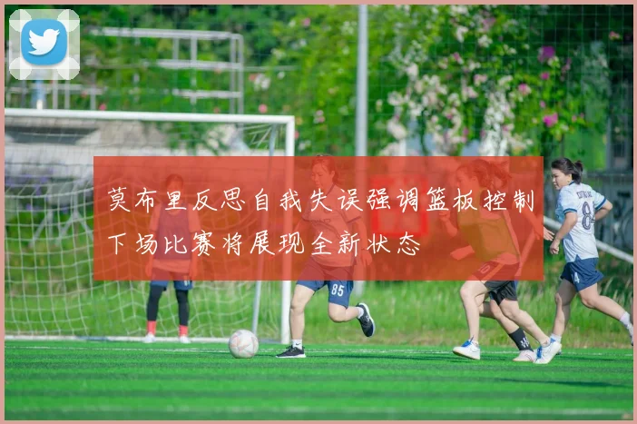 莫布里反思自我失误强调篮板控制下场比赛将展现全新状态